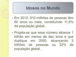  Em 2012, 810 milhões de pessoas têm
60 anos ou mais, constituindo 11,5%
da população global.
 Projeta-se que esse número alcance 1
bilhão em menos de dez anos e que
duplique em 2050, alcançando 2
bilhões de pessoas ou 22% da
população global.
Idosos no Mundo
 