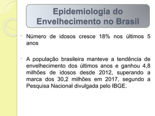 • Número de idosos cresce 18% nos últimos 5
anos
• A população brasileira manteve a tendência de
envelhecimento dos últimos anos e ganhou 4,8
milhões de idosos desde 2012, superando a
marca dos 30,2 milhões em 2017, segundo a
Pesquisa Nacional divulgada pelo IBGE.
Epidemiologia do
Envelhecimento no Brasil
 