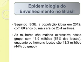  Segundo IBGE, a população idosa em 2012,
com 60 anos ou mais era de 25,4 milhões.
 As mulheres são maioria expressiva nesse
grupo, com 16,9 milhões (56% dos idosos),
enquanto os homens idosos são 13,3 milhões
(44% do grupo).
Epidemiologia do
Envelhecimento no Brasil
 