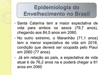  Santa Catarina tem a maior expectativa de
vida para ambos os sexos (79,7 anos),
chegando aos 84,5 anos em 2060.
 No outro extremo, o Maranhão (71,1 anos)
tem a menor expectativa de vida em 2018,
condição que deverá ser ocupada pelo Piauí
em 2060 (77 anos).
 Já em relação ao país, a expectativa de vida
atual é de 76,2 anos na e poderá chegar a 81
anos em 2060
Epidemiologia do
Envelhecimento no Brasil
 