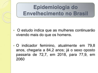  O estudo indica que as mulheres continuarão
vivendo mais do que os homens.
 O indicador feminino, atualmente em 79,8
anos, chegaria a 84,2 anos; já o sexo oposto
passaria de 72,7, em 2018, para 77,9, em
2060
Epidemiologia do
Envelhecimento no Brasil
 