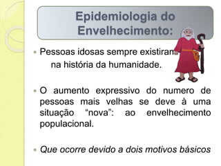  Pessoas idosas sempre existiram
na história da humanidade.
 O aumento expressivo do numero de
pessoas mais velhas se deve à uma
situação “nova”: ao envelhecimento
populacional.
 Que ocorre devido a dois motivos básicos
Epidemiologia do
Envelhecimento:
 