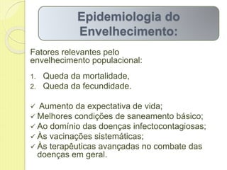 Fatores relevantes pelo
envelhecimento populacional:
1. Queda da mortalidade,
2. Queda da fecundidade.
 Aumento da expectativa de vida;
 Melhores condições de saneamento básico;
 Ao domínio das doenças infectocontagiosas;
 Às vacinações sistemáticas;
 Às terapêuticas avançadas no combate das
doenças em geral.
Epidemiologia do
Envelhecimento:
 