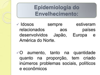  Idosos sempre estiveram
relacionados aos países
desenvolvidos Japão, Europa e
América do Norte.
O aumento, tanto na quantidade
quanto na proporção, tem criado
inúmeros problemas sociais, políticos
e econômicos
Epidemiologia do
Envelhecimento:
 