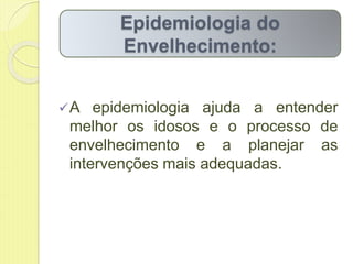 A epidemiologia ajuda a entender
melhor os idosos e o processo de
envelhecimento e a planejar as
intervenções mais adequadas.
Epidemiologia do
Envelhecimento:
 