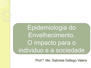 Prof.ª. Me. Gabriela Gallego Valera
Epidemiologia do
Envelhecimento.
O impacto para o
individuo e a sociedade
 