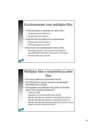 10
Escalonamento com múltiplas filas
• A fila de prontos é separada em várias filas:
– fila para processos interativos
– fila para processos em lote
• Cada fila tem sua política de escalonamento
– RR para processos interativos
– FCFS para processos em lote
• Deve haver um escalonamento entre as filas
– Prioridade: primeiro a fila de processos interativos
(possibilidade de abandono de processos (starvation)
– Fatia de tempo para cada fila
Múltiplas filas e transferência entre
filas
• Processos podem ser transferidos de fila
• Envelhecimento (aging): processo vai ganhando
prioridade com o tempo
• Escalonador com múltiplas filas pode ser definido
através dos seguintes parâmetros:
– Número de filas
– Algoritmos de escalonamento para cada fila
– Método utilizado para aumentar a prioridade do processo
– Método utilizado para diminuir a prioridade do processo
– Método utilizado para determinar qual fila o processo ficará
quanto o mesmo solicita um serviço
 
