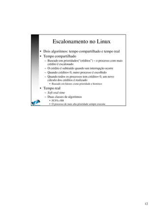 12
Escalonamento no Linux
• Dois algoritmos: tempo compartilhado e tempo real
• Tempo compartilhado
– Baseado em prioridades(“créditos”) – o processo com mais
crédito é escalonado
– O crédito é subtraído quando um interrupção ocorre
– Quando crédito= 0, outro processo é escolhido
– Quando todos os processos tem crédito= 0, um novo
cálculo dos créditos é realizado
• Baseado em fatores como prioridade e histórico
• Tempo real
– Soft real-time
– Duas classes de algoritmos
• FCFS e RR
• O processo de mais alta prioridade sempre executa
 