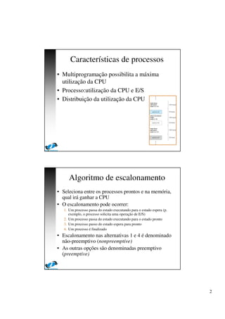 2
Características de processos
• Multiprogramação possibilita a máxima
utilização da CPU
• Processo:utilização da CPU e E/S
• Distribuição da utilização da CPU
Algoritmo de escalonamento
• Seleciona entre os processos prontos e na memória,
qual irá ganhar a CPU
• O escalonamento pode ocorrer:
1. Um processo passa do estado executando para o estado espera (p.
exemplo, o processo solicita uma operação de E/S)
2. Um processo passa do estado executando para o estado pronto
3. Um processo passo do estado espera para pronto
4. Um processo é finalizado
• Escalonamento nas alternativas 1 e 4 é denominado
não-preemptivo (nonpreemptive)
• As outras opções são denominadas preemptivo
(preemptive)
 