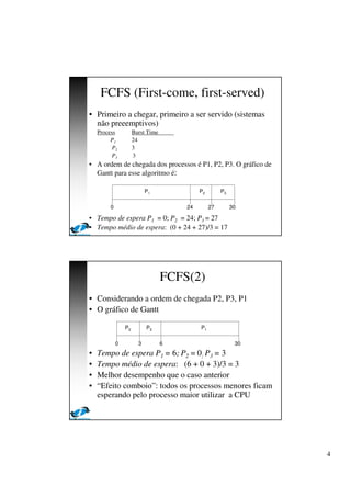 4
FCFS (First-come, first-served)
• Primeiro a chegar, primeiro a ser servido (sistemas
não preeemptivos)
Process Burst Time
P1 24
P2 3
P3 3
• A ordem de chegada dos processos é P1, P2, P3. O gráfico de
Gantt para esse algoritmo é:
• Tempo de espera P1 = 0; P2 = 24; P3 = 27
• Tempo médio de espera: (0 + 24 + 27)/3 = 17
P1 P2 P3
24 27 300
FCFS(2)
• Considerando a ordem de chegada P2, P3, P1
• O gráfico de Gantt
• Tempo de espera P1 = 6; P2 = 0; P3 = 3
• Tempo médio de espera: (6 + 0 + 3)/3 = 3
• Melhor desempenho que o caso anterior
• “Efeito comboio”: todos os processos menores ficam
esperando pelo processo maior utilizar a CPU
P1P3P2
63 300
 