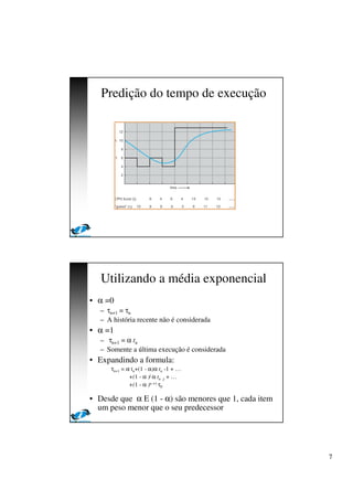 7
Predição do tempo de execução
Utilizando a média exponencial
• α =0
– τn+1 = τn
– A história recente não é considerada
• α =1
– τn+1 = α tn
– Somente a última execução é considerada
• Expandindo a formula:
τn+1 = α tn+(1 - α)α tn -1 + …
+(1 - α )j α tn -j + …
+(1 - α )n +1 τ0
• Desde que α E (1 - α) são menores que 1, cada item
um peso menor que o seu predecessor
 
