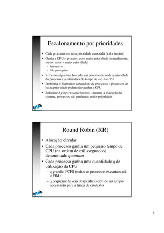 8
Escalonamento por prioridades
• Cada processo tem uma prioridade associada (valor inteiro)
• Ganha a CPU o processo com maior prioridade (normalmente,
menor valor = maior prioridade)
– Preemptivo
– Não preemptivo
• SJF é um algoritmo baseado em prioridades, onde a prioridade
do processo é a estimativa do tempo de uso da CPU
• Problema ≡ Starvation (abandono de processos)–processos de
baixa prioridade podem não ganhar a CPU
• Solução≡ Aging (envelhecimento)– durante a execução do
sistema, processos vão ganhando maior prioridade
Round Robin (RR)
• Alocação circular
• Cada processo ganha um pequeno tempo de
CPU (na ordem de milissegundos)
denominado quantum
• Cada processo ganha uma quantidade q de
utilização da CPU
– q grande: FCFS (todos os processos executam até
o FIM)
– q pequeno: haverá desperdício devido ao tempo
necessário para a troca de contexto
 