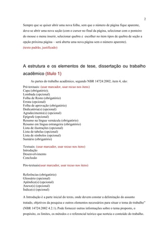 2
Sempre que se quiser abrir uma nova folha, sem que o número de página fique aparente,
deve-se abrir uma nova seção (com o cursor no final da página, selecionar com o ponteiro
do mouse o menu inserir, selecionar quebra e escolher no item tipos de quebra de seção a
opção próxima página – será aberta uma nova página sem o número aparente).
(texto padrão, justificado)
A estrutura e os elementos de tese, dissertação ou trabalho
acadêmico (titulo 1)
As partes do trabalho acadêmico, segundo NBR 14724:2002, item 4, são:
Pré-textuais: (usar marcador, usar recuo nos itens)
Capa (obrigatório);
Lombada (opcional)
Folha de Rosto (obrigatório)
Errata (opcional)
Folha de aprovação (obrigatório)
Dedicatória(s) (opcional)
Agradecimento(s) (opcional)
Epígrafe (opcional)
Resumo na língua vernácula (obrigatório)
Resumo em língua estrangeira (obrigatório)
Lista de ilustrações (opcional)
Lista de tabelas (opcional)
Lista de símbolos (opcional)
Sumário (obrigatório)
Textuais: (usar marcador, usar recuo nos itens)
Introdução
Desenvolvimento
Conclusão
Pós-textuais(usar marcador, usar recuo nos itens)
Referências (obrigatório)
Glossário (opcional)
Apêndice(s) (opcional)
Anexo(s) (opcional)
Índice(s) (opcional)
A Introdução é a parte inicial do texto, onde devem constar a delimitação do assunto
tratado, objetivos da pesquisa e outros elementos necessários para situar o tema do trabalho”
(NBR 14724:2002 4.2.1). Pode fornecer outras informações sobre o tema proposto, o
propósito, os limites, os métodos e o referencial teórico que norteia o conteúdo do trabalho.
 