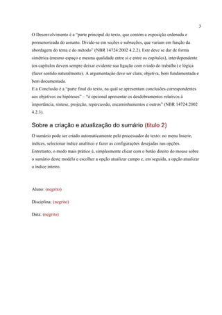3
O Desenvolvimento é a “parte principal do texto, que contém a exposição ordenada e
pormenorizada do assunto. Divide-se em seções e subseções, que variam em função da
abordagem do tema e do método” (NBR 14724:2002 4.2.2). Este deve se dar de forma
simétrica (mesmo espaço e mesma qualidade entre si e entre os capítulos), interdependente
(os capítulos devem sempre deixar evidente sua ligação com o todo do trabalho) e lógica
(fazer sentido naturalmente). A argumentação deve ser clara, objetiva, bem fundamentada e
bem documentada.
E a Conclusão é a “parte final do texto, na qual se apresentam conclusões correspondentes
aos objetivos ou hipóteses” – “é opcional apresentar os desdobramentos relativos à
importância, síntese, projeção, repercussão, encaminhamentos e outros” (NBR 14724:2002
4.2.3).
Sobre a criação e atualização do sumário (titulo 2)
O sumário pode ser criado automaticamente pelo processador de texto: no menu Inserir,
ìndices, selecionar índice analítico e fazer as configurações desejadas nas opções.
Entretanto, o modo mais prático é, simplesmente clicar com o botão direito do mouse sobre
o sumário deste modelo e escolher a opção atualizar campo e, em seguida, a opção atualizar
o índice inteiro.
Aluno: (negrito)
Disciplina: (negrito)
Data: (negrito)
 