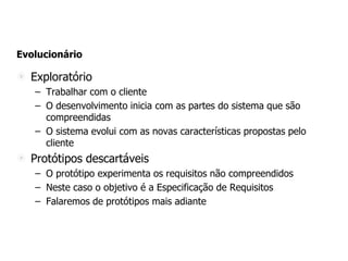 Evolucionário
Exploratório
– Trabalhar com o cliente
– O desenvolvimento inicia com as partes do sistema que são
compreendidas
– O sistema evolui com as novas características propostas pelo
cliente
Protótipos descartáveis
– O protótipo experimenta os requisitos não compreendidos
– Neste caso o objetivo é a Especificação de Requisitos
– Falaremos de protótipos mais adiante
 