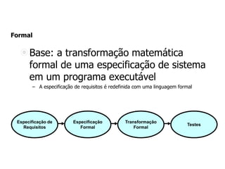 Formal
Base: a transformação matemática
formal de uma especificação de sistema
em um programa executável
– A especificação de requisitos é redefinida com uma linguagem formal
Especificação de
Requisitos
Especificação
Formal
Transformação
Formal
Testes
 