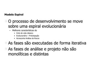 Modelo Espiral
O processo de desenvolvimento se move
sobre uma espiral evolucionária
– Melhores características do
• Ciclo de vida clássico
• Evolucionário – Prototipação
• Acrescenta Análise de Riscos
As fases são executadas de forma iterativa
As fases de análise e projeto não são
monolíticas e distintas
 