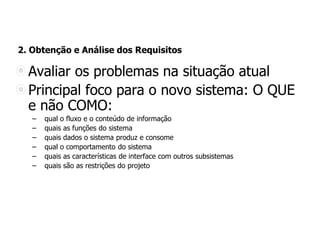 2. Obtenção e Análise dos Requisitos
Avaliar os problemas na situação atual
Principal foco para o novo sistema: O QUE
e não COMO:
– qual o fluxo e o conteúdo de informação
– quais as funções do sistema
– quais dados o sistema produz e consome
– qual o comportamento do sistema
– quais as características de interface com outros subsistemas
– quais são as restrições do projeto
 