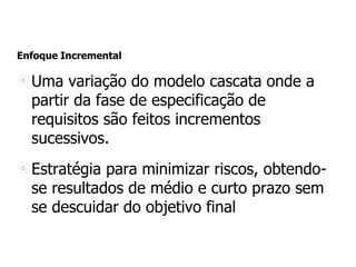 Enfoque Incremental
Uma variação do modelo cascata onde a
partir da fase de especificação de
requisitos são feitos incrementos
sucessivos.
Estratégia para minimizar riscos, obtendo-
se resultados de médio e curto prazo sem
se descuidar do objetivo final
 