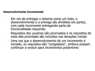 Desenvolvimento Incremental
Em vez de entregar o sistema como um todo, o
desenvolvimento e a entrega são divididos em partes,
com cada incremento entregando parte da
funcionalidade requerida
Requisitos dos usuários são priorizados e os requisitos de
mais alta prioridade são incluídos nas iterações iniciais
Uma vez que o desenvolvimento de um incremento é
iniciado, os requisitos são "congelados“, embora possam
continuar a evoluir para incrementos posteriores
 