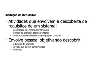 Elicitação de Requisitos
Atividades que envolvem a descoberta de
requisitos de um sistema:
– identificação das fontes de informação
– técnicas de elicitação (coleta de fatos)
– comunicação (estabelecer uma linguagem comum)
Envolve pessoal objetivando descobrir:
– o domínio de aplicação
– serviços que devem ser fornecidos
– restrições
 