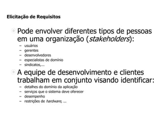 Elicitação de Requisitos
Pode envolver diferentes tipos de pessoas
em uma organização (stakeholders):
– usuários
– gerentes
– desenvolvedores
– especialistas de domínio
– sindicatos,...
A equipe de desenvolvimento e clientes
trabalham em conjunto visando identificar:
– detalhes do domínio da aplicação
– serviços que o sistema deve oferecer
– desempenho
– restrições de hardware, ...
 