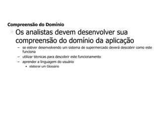 Compreensão do Domínio
Os analistas devem desenvolver sua
compreensão do domínio da aplicação
– se estiver desenvolvendo um sistema de supermercado deverá descobrir como este
funciona
– utilizar técnicas para descobrir este funcionamento
– aprender a linguagem do usuário
• elaborar um Glossário
 