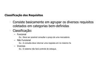 Classificação dos Requisitos
Consiste basicamente em agrupar os diversos requisitos
coletados em categorias bem-definidas
Classificação:
– Funcional
Ex.: Deve ser possível consultar o preço de uma mercadoria
– Não Funcional
Ex.: A consulta deve retornar uma resposta em no máximo 5s
– Inversos
Ex.: O sistema não fará controle de estoque.
 
