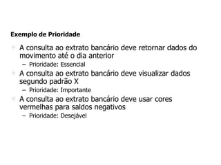 Exemplo de Prioridade
A consulta ao extrato bancário deve retornar dados do
movimento até o dia anterior
– Prioridade: Essencial
A consulta ao extrato bancário deve visualizar dados
segundo padrão X
– Prioridade: Importante
A consulta ao extrato bancário deve usar cores
vermelhas para saldos negativos
– Prioridade: Desejável
 