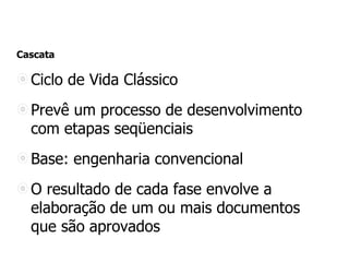 Cascata
Ciclo de Vida Clássico
Prevê um processo de desenvolvimento
com etapas seqüenciais
Base: engenharia convencional
O resultado de cada fase envolve a
elaboração de um ou mais documentos
que são aprovados
 