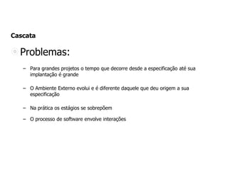 Cascata
Problemas:
– Para grandes projetos o tempo que decorre desde a especificação até sua
implantação é grande
– O Ambiente Externo evolui e é diferente daquele que deu origem a sua
especificação
– Na prática os estágios se sobrepõem
– O processo de software envolve interações
 