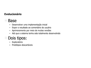 Evolucionário
Base
– Desenvolver uma implementação inicial
– Expor o resultado ao comentário do usuário
– Aprimoramento por meio de muitas versões
– Até que o sistema tenha sido totalmente desenvolvido
Dois tipos:
– Exploratório
– Protótipos descartáveis
 