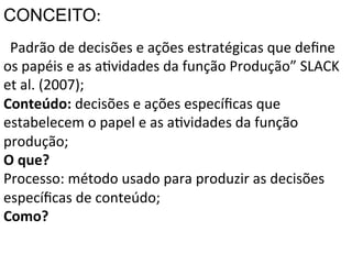 CONCEITO:	
  
“Padrão	
  de	
  decisões	
  e	
  ações	
  estratégicas	
  que	
  deﬁne	
  
os	
  papéis	
  e	
  as	
  aXvidades	
  da	
  função	
  Produção”	
  SLACK	
  
	
  et	
  al.	
  (2007);	
  
	
  
Conteúdo:	
  decisões	
  e	
  ações	
  especíﬁcas	
  que	
  
estabelecem	
  o	
  papel	
  e	
  as	
  aXvidades	
  da	
  função	
  
produção;	
  
O	
  que?	
  
Processo:	
  método	
  usado	
  para	
  produzir	
  as	
  decisões	
  
especíﬁcas	
  de	
  conteúdo;	
  
Como?	
  
	
  

 