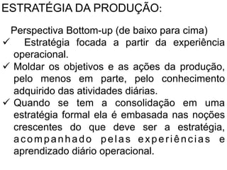 ESTRATÉGIA DA PRODUÇÃO:	
  
2.Perspectiva Bottom-up (de baixo para cima)
ü  Estratégia focada a partir da experiência
	
   operacional.
	
  
ü  Moldar os objetivos e as ações da produção,
pelo menos em parte, pelo conhecimento
adquirido das atividades diárias.
ü  Quando se tem a consolidação em uma
estratégia formal ela é embasada nas noções
crescentes do que deve ser a estratégia,
a c o m p a n h a d o p e l a s	
   e x p e r i ê n c i a s e
aprendizado diário operacional.

 