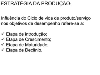 ESTRATÉGIA DA PRODUÇÃO:	
  
Influência do Ciclo de vida de produto/serviço
	
  nos objetivos de desempenho refere-se a:
	
  	
  
ü  Etapa de introdução;
ü  Etapa de Crescimento;
ü  Etapa de Maturidade;
ü  Etapa de Declínio.	
  

 