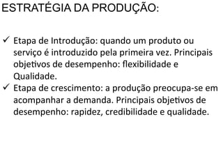 ESTRATÉGIA DA PRODUÇÃO:	
  
ü  Etapa	
  de	
  Introdução:	
  quando	
  um	
  produto	
  ou	
  
	
   serviço	
  é	
  introduzido	
  pela	
  primeira	
  vez.	
  Principais	
  
	
   objeXvos	
  de	
  desempenho:	
  ﬂexibilidade	
  e	
  
Qualidade.	
  
ü  Etapa	
  de	
  crescimento:	
  a	
  produção	
  preocupa-­‐se	
  em	
  
acompanhar	
  a	
  demanda.	
  Principais	
  objeXvos	
  de	
  
desempenho:	
  rapidez,	
  credibilidade	
  e	
  qualidade.	
  

 