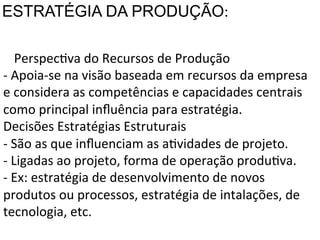 ESTRATÉGIA DA PRODUÇÃO:	
  
4.PerspecXva	
  do	
  Recursos	
  de	
  Produção	
  
	
  -­‐	
  Apoia-­‐se	
  na	
  visão	
  baseada	
  em	
  recursos	
  da	
  empresa	
  
	
  e	
  considera	
  as	
  competências	
  e	
  capacidades	
  centrais	
  
como	
  principal	
  inﬂuência	
  para	
  estratégia.	
  
Decisões	
  Estratégias	
  Estruturais	
  
-­‐	
  São	
  as	
  que	
  inﬂuenciam	
  as	
  aXvidades	
  de	
  projeto.	
  
-­‐	
  Ligadas	
  ao	
  projeto,	
  forma	
  de	
  operação	
  produXva.	
  
-­‐	
  Ex:	
  estratégia	
  de	
  desenvolvimento	
  de	
  novos	
  
produtos	
  ou	
  processos,	
  estratégia	
  de	
  intalações,	
  de	
  
tecnologia,	
  etc.	
  

 