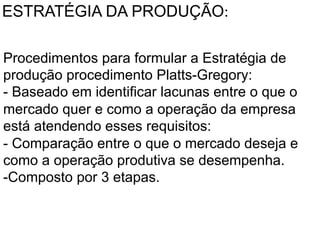 ESTRATÉGIA DA PRODUÇÃO:	
  
Procedimentos para formular a Estratégia de
	
  produção procedimento Platts-Gregory:
	
  - Baseado em identificar lacunas entre o que o
mercado quer e como a operação da empresa
está atendendo esses requisitos:
- Comparação entre o que o mercado deseja e
como a operação produtiva se desempenha.
-Composto por 3 etapas.	
  

 