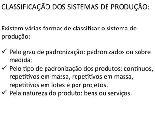 CLASSIFICAÇÃO	
  DOS	
  SISTEMAS	
  DE	
  PRODUÇÃO:	
  
Existem	
  várias	
  formas	
  de	
  classiﬁcar	
  o	
  sistema	
  de	
  
produção:	
  
ü  Pelo	
  grau	
  de	
  padronização:	
  padronizados	
  ou	
  sobre	
  
medida;	
  
ü  Pelo	
  Xpo	
  de	
  padronização	
  dos	
  produtos:	
  confnuos,	
  
repeXXvos	
  em	
  massa,	
  repeXXvos	
  em	
  massa,	
  
repeXXvos	
  em	
  lotes	
  e	
  por	
  projetos.	
  
ü  Pela	
  natureza	
  do	
  produto:	
  bens	
  ou	
  serviços.	
  
	
  
	
  

 