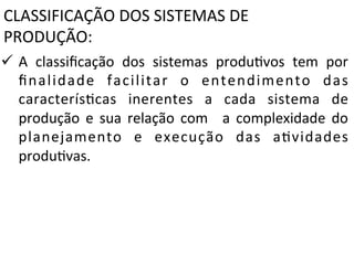 CLASSIFICAÇÃO	
  DOS	
  SISTEMAS	
  DE	
  
PRODUÇÃO::	
  
ü  A	
   classiﬁcação	
   dos	
   sistemas	
   produXvos	
   tem	
   por
	
  
ﬁnalidade	
   facilitar	
   o	
   entendimento	
   das
	
  
caracterísXcas	
   inerentes	
   a	
   cada	
   sistema	
   de
	
  
produção	
   e	
   sua	
   relação	
   com	
   	
   a	
   complexidade	
   do
	
  
planejamento	
   e	
   execução	
   das	
   aXvidades
	
  
produXvas.	
  
	
  
	
  

 