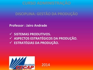 CURSO	
  ADMINISTRAÇÃO	
  
	
  

DISCIPLINA:	
  GESTÃO	
  DA	
  PRODUÇÃO	
  

	
  
Professor	
  :	
  Jairo	
  Andrade	
  	
  
	
  
ü  SISTEMAS	
  PRODUTIVOS.	
  
ü  ASPECTOS	
  ESTRATÉGICOS	
  DA	
  PRODUÇÃO.	
  
ü  ESTRATÉGIAS	
  DA	
  PRODUÇÃO.	
  
	
  
	
  

2014	
  

 