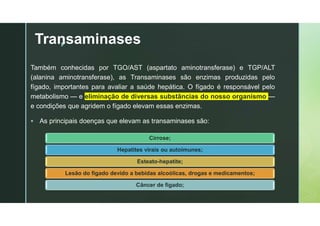 z
Transaminases
Também conhecidas por TGO/AST (aspartato aminotransferase) e TGP/ALT
(alanina aminotransferase), as Transaminases são enzimas produzidas pelo
fígado, importantes para avaliar a saúde hepática. O fígado é responsável pelo
metabolismo — e eliminação de diversas substâncias do nosso organismo —
e condições que agridem o fígado elevam essas enzimas.
 As principais doenças que elevam as transaminases são:
Cirrose;
Hepatites virais ou autoimunes;
Esteato-hepatite;
Lesão do fígado devido a bebidas alcoólicas, drogas e medicamentos;
Câncer de fígado;
 
