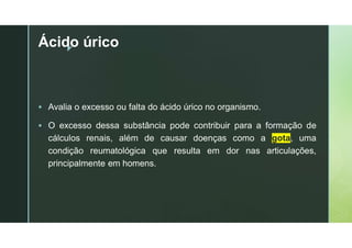 z
Ácido úrico
 Avalia o excesso ou falta do ácido úrico no organismo.
 O excesso dessa substância pode contribuir para a formação de
cálculos renais, além de causar doenças como a gota, uma
condição reumatológica que resulta em dor nas articulações,
principalmente em homens.
 