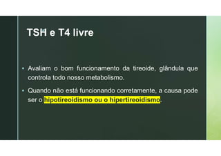 z
TSH e T4 livre
 Avaliam o bom funcionamento da tireoide, glândula que
controla todo nosso metabolismo.
 Quando não está funcionando corretamente, a causa pode
ser o hipotireoidismo ou o hipertireoidismo.
 