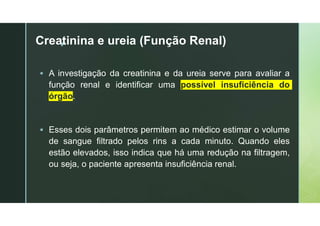 z
Creatinina e ureia (Função Renal)
 A investigação da creatinina e da ureia serve para avaliar a
função renal e identificar uma possível insuficiência do
órgão.
 Esses dois parâmetros permitem ao médico estimar o volume
de sangue filtrado pelos rins a cada minuto. Quando eles
estão elevados, isso indica que há uma redução na filtragem,
ou seja, o paciente apresenta insuficiência renal.
 