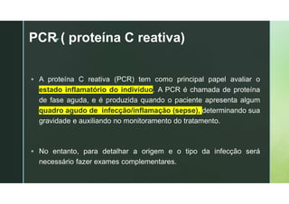 z
PCR ( proteína C reativa)
 A proteína C reativa (PCR) tem como principal papel avaliar o
estado inflamatório do indivíduo. A PCR é chamada de proteína
de fase aguda, e é produzida quando o paciente apresenta algum
quadro agudo de infecção/inflamação (sepse), determinando sua
gravidade e auxiliando no monitoramento do tratamento.
 No entanto, para detalhar a origem e o tipo da infecção será
necessário fazer exames complementares.
 