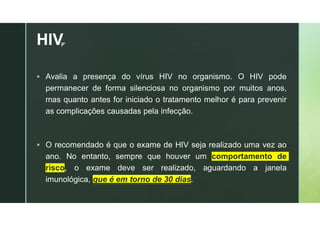 z
HIV
 Avalia a presença do vírus HIV no organismo. O HIV pode
permanecer de forma silenciosa no organismo por muitos anos,
mas quanto antes for iniciado o tratamento melhor é para prevenir
as complicações causadas pela infecção.
 O recomendado é que o exame de HIV seja realizado uma vez ao
ano. No entanto, sempre que houver um comportamento de
risco, o exame deve ser realizado, aguardando a janela
imunológica, que é em torno de 30 dias.
 
