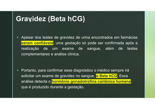 z
Gravidez (Beta hCG)
 Apesar dos testes de gravidez de urina encontrados em farmácias
serem confiáveis, uma gestação só pode ser confirmada após a
realização de um exame de sangue, além de testes
complementares e análise clínica.
 Portanto, para confirmar esse diagnóstico o médico sempre irá
solicitar um exame de gravidez no sangue, o Beta hCG. Essa
análise detecta o hormônio gonadotrofina coriônica humana,
que é produzido durante a gestação.
 