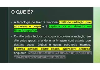 z
O QUE É?
 A tecnologia de Raio X funciona emitindo radiação que
atravessa o corpo e é captada por um detector ou
filme fotográfico.
 Os diferentes tecidos do corpo absorvem a radiação em
diferentes graus, criando uma imagem contrastante que
destaca ossos, órgãos e outras estruturas internas.
Tecidos densos, como ossos, aparecem brancos,
enquanto tecidos mais suaves, como músculos e
gordura, aparecem em tons de cinza.
 