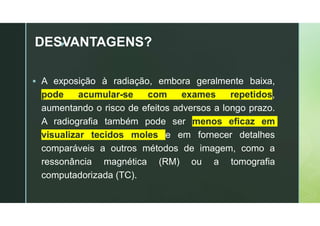 z
DESVANTAGENS?
 A exposição à radiação, embora geralmente baixa,
pode acumular-se com exames repetidos,
aumentando o risco de efeitos adversos a longo prazo.
A radiografia também pode ser menos eficaz em
visualizar tecidos moles e em fornecer detalhes
comparáveis a outros métodos de imagem, como a
ressonância magnética (RM) ou a tomografia
computadorizada (TC).
 